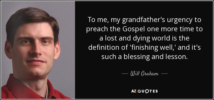 To me, my grandfather’s urgency to preach the Gospel one more time to a lost and dying world is the definition of 'finishing well,' and it’s such a blessing and lesson. - Will Graham