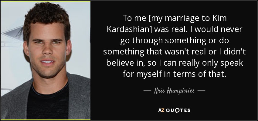 To me [my marriage to Kim Kardashian] was real. I would never go through something or do something that wasn't real or I didn't believe in, so I can really only speak for myself in terms of that. - Kris Humphries