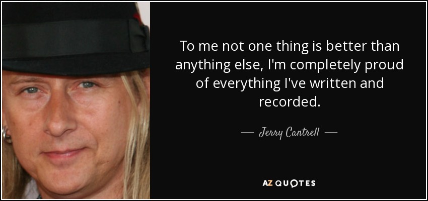 To me not one thing is better than anything else, I'm completely proud of everything I've written and recorded. - Jerry Cantrell