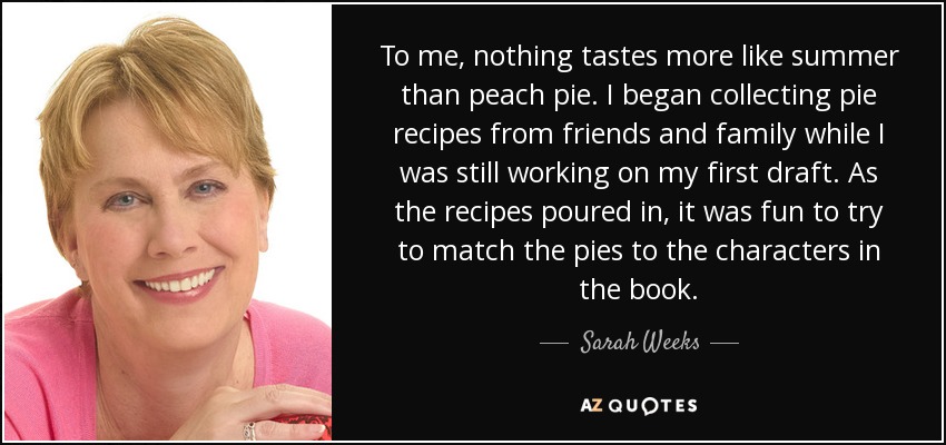 To me, nothing tastes more like summer than peach pie. I began collecting pie recipes from friends and family while I was still working on my first draft. As the recipes poured in, it was fun to try to match the pies to the characters in the book. - Sarah Weeks