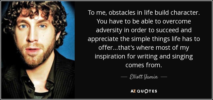 To me, obstacles in life build character. You have to be able to overcome adversity in order to succeed and appreciate the simple things life has to offer...that's where most of my inspiration for writing and singing comes from. - Elliott Yamin