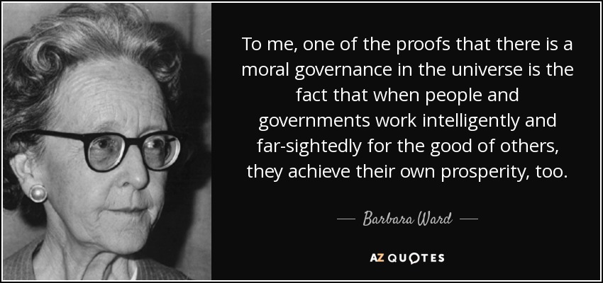 To me, one of the proofs that there is a moral governance in the universe is the fact that when people and governments work intelligently and far-sightedly for the good of others, they achieve their own prosperity, too. - Barbara Ward, Baroness Jackson of Lodsworth