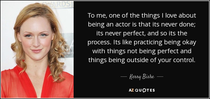 To me, one of the things I love about being an actor is that its never done; its never perfect, and so its the process. Its like practicing being okay with things not being perfect and things being outside of your control. - Kerry Bishe