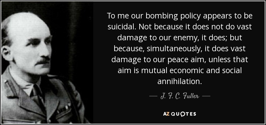 To me our bombing policy appears to be suicidal. Not because it does not do vast damage to our enemy, it does; but because, simultaneously, it does vast damage to our peace aim, unless that aim is mutual economic and social annihilation. - J. F. C. Fuller