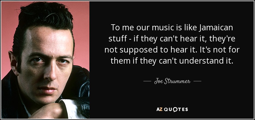To me our music is like Jamaican stuff - if they can't hear it, they're not supposed to hear it. It's not for them if they can't understand it. - Joe Strummer