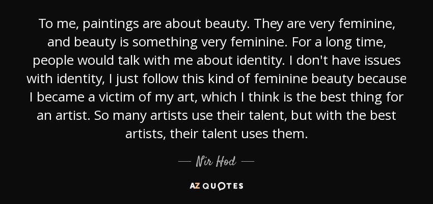 To me, paintings are about beauty. They are very feminine, and beauty is something very feminine. For a long time, people would talk with me about identity. I don't have issues with identity, I just follow this kind of feminine beauty because I became a victim of my art, which I think is the best thing for an artist. So many artists use their talent, but with the best artists, their talent uses them. - Nir Hod