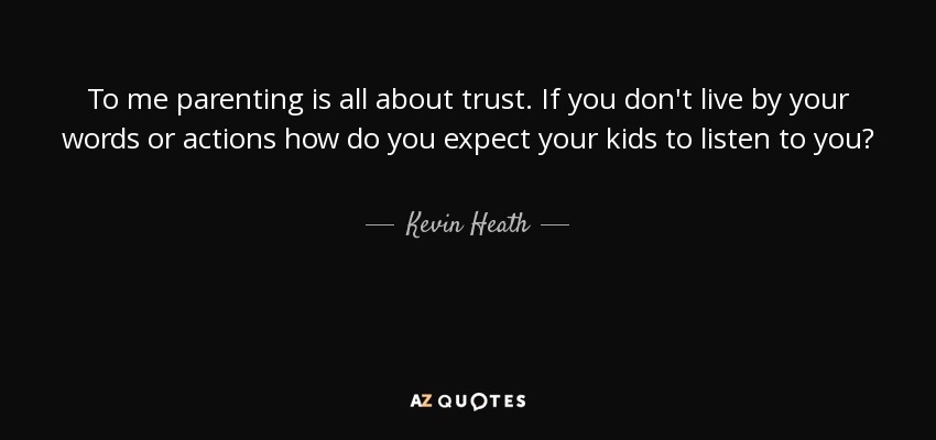 To me parenting is all about trust. If you don't live by your words or actions how do you expect your kids to listen to you? - Kevin Heath