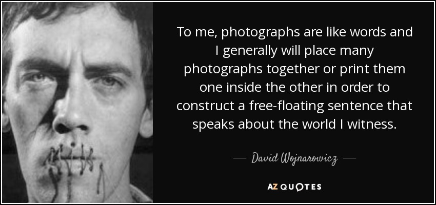 To me, photographs are like words and I generally will place many photographs together or print them one inside the other in order to construct a free-floating sentence that speaks about the world I witness. - David Wojnarowicz