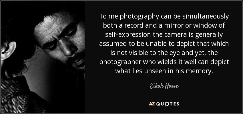 To me photography can be simultaneously both a record and a mirror or window of self-expression the camera is generally assumed to be unable to depict that which is not visible to the eye and yet, the photographer who wields it well can depict what lies unseen in his memory. - Eikoh Hosoe