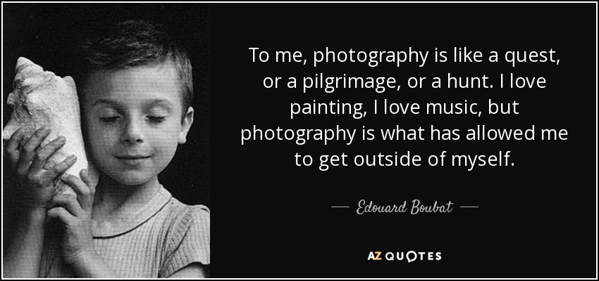 To me, photography is like a quest, or a pilgrimage, or a hunt. I love painting, I love music, but photography is what has allowed me to get outside of myself. - Edouard Boubat