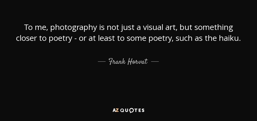 To me, photography is not just a visual art, but something closer to poetry - or at least to some poetry, such as the haiku. - Frank Horvat