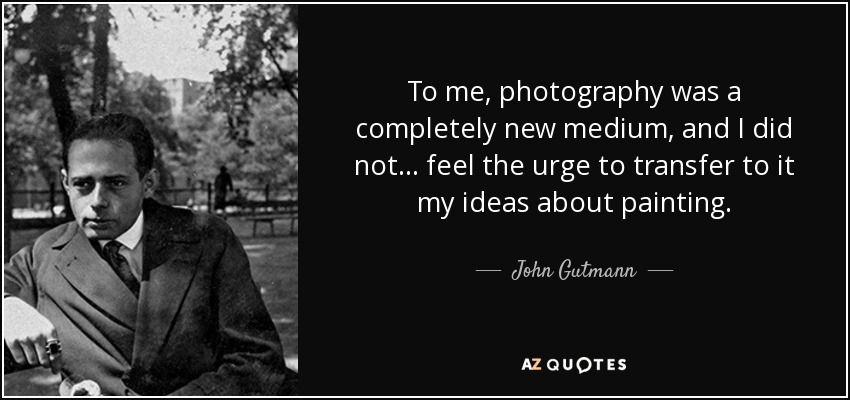 To me, photography was a completely new medium, and I did not... feel the urge to transfer to it my ideas about painting. - John Gutmann