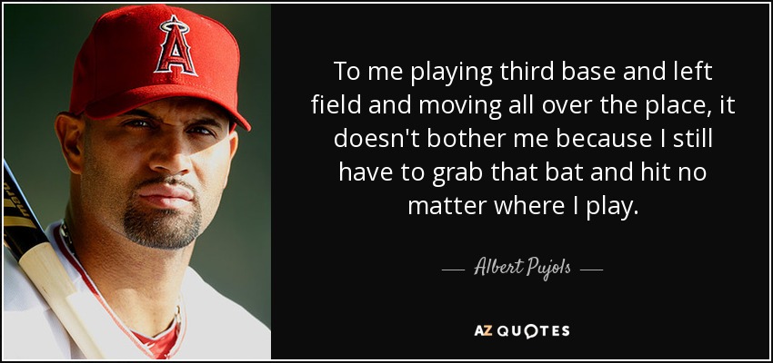 To me playing third base and left field and moving all over the place, it doesn't bother me because I still have to grab that bat and hit no matter where I play. - Albert Pujols