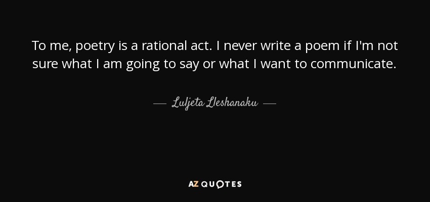 To me, poetry is a rational act. I never write a poem if I'm not sure what I am going to say or what I want to communicate. - Luljeta Lleshanaku