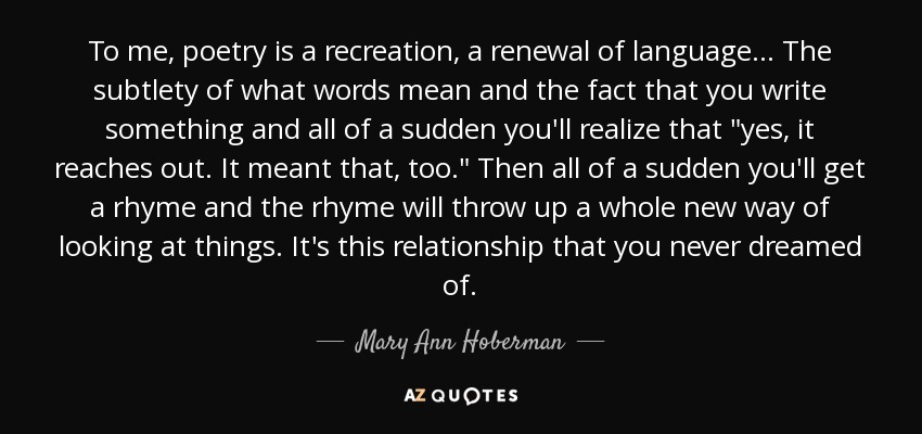 To me, poetry is a recreation, a renewal of language... The subtlety of what words mean and the fact that you write something and all of a sudden you'll realize that 