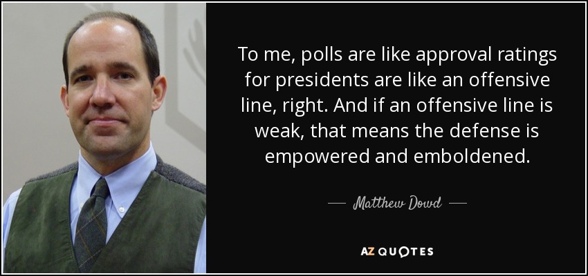 To me, polls are like approval ratings for presidents are like an offensive line, right. And if an offensive line is weak, that means the defense is empowered and emboldened. - Matthew Dowd