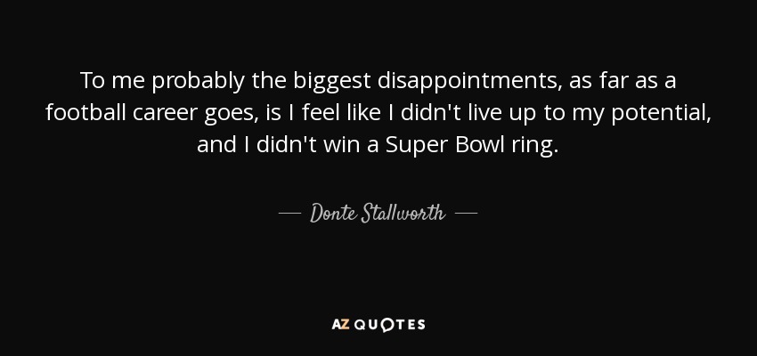 To me probably the biggest disappointments, as far as a football career goes, is I feel like I didn't live up to my potential, and I didn't win a Super Bowl ring. - Donte Stallworth