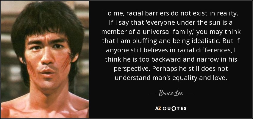 To me, racial barriers do not exist in reality. If I say that 'everyone under the sun is a member of a universal family,' you may think that I am bluffing and being idealistic. But if anyone still believes in racial differences, I think he is too backward and narrow in his perspective. Perhaps he still does not understand man's equality and love. - Bruce Lee