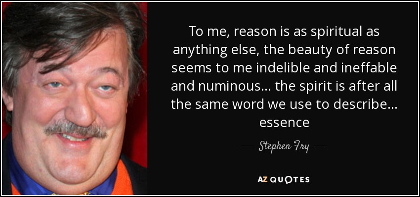 To me, reason is as spiritual as anything else, the beauty of reason seems to me indelible and ineffable and numinous... the spirit is after all the same word we use to describe... essence - Stephen Fry