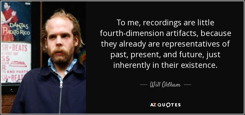 To me, recordings are little fourth-dimension artifacts, because they already are representatives of past, present, and future, just inherently in their existence. - Will Oldham