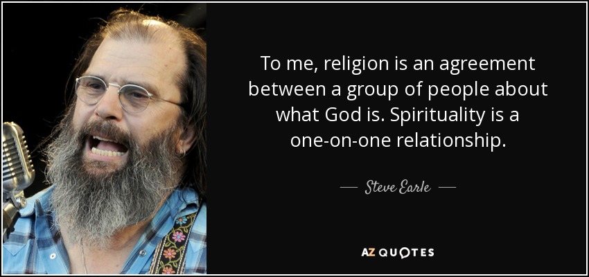 To me, religion is an agreement between a group of people about what God is. Spirituality is a one-on-one relationship. - Steve Earle