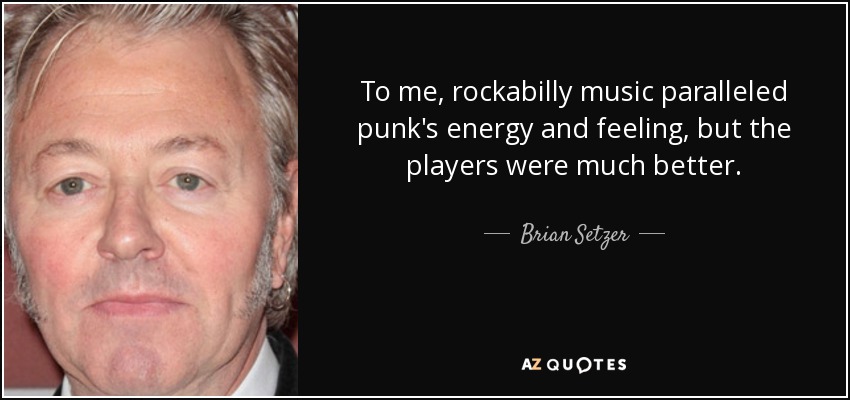To me, rockabilly music paralleled punk's energy and feeling, but the players were much better. - Brian Setzer