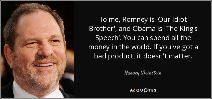 To me, Romney is 'Our Idiot Brother', and Obama is 'The King's Speech'. You can spend all the money in the world. If you've got a bad product, it doesn't matter. - Harvey Weinstein