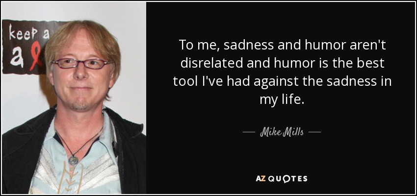 To me, sadness and humor aren't disrelated and humor is the best tool I've had against the sadness in my life. - Mike Mills