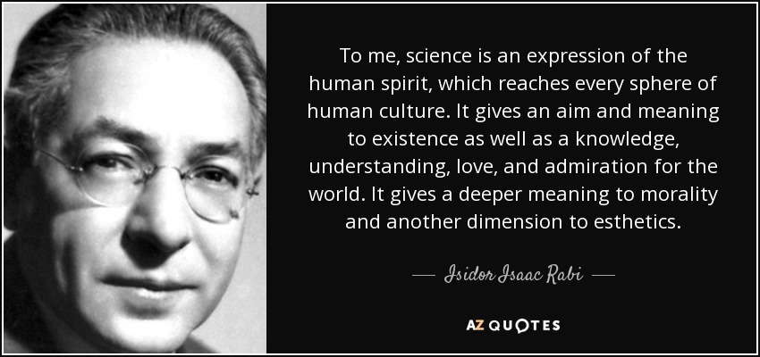 To me, science is an expression of the human spirit, which reaches every sphere of human culture. It gives an aim and meaning to existence as well as a knowledge, understanding, love, and admiration for the world. It gives a deeper meaning to morality and another dimension to esthetics. - Isidor Isaac Rabi