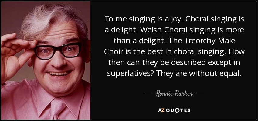 To me singing is a joy. Choral singing is a delight. Welsh Choral singing is more than a delight. The Treorchy Male Choir is the best in choral singing. How then can they be described except in superlatives? They are without equal. - Ronnie Barker