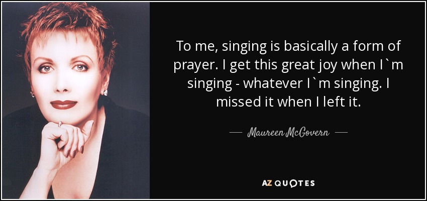 To me, singing is basically a form of prayer. I get this great joy when I`m singing - whatever I`m singing. I missed it when I left it. - Maureen McGovern