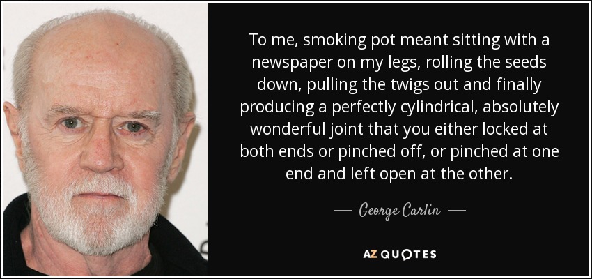 To me, smoking pot meant sitting with a newspaper on my legs, rolling the seeds down, pulling the twigs out and finally producing a perfectly cylindrical, absolutely wonderful joint that you either locked at both ends or pinched off, or pinched at one end and left open at the other. - George Carlin