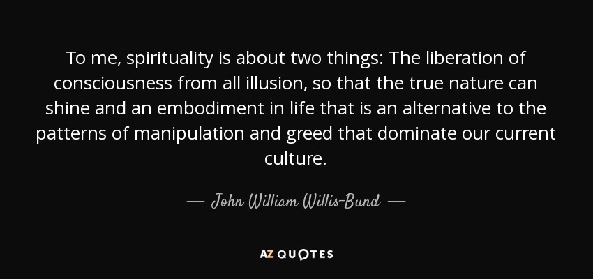 To me, spirituality is about two things: The liberation of consciousness from all illusion, so that the true nature can shine and an embodiment in life that is an alternative to the patterns of manipulation and greed that dominate our current culture. - John William Willis-Bund