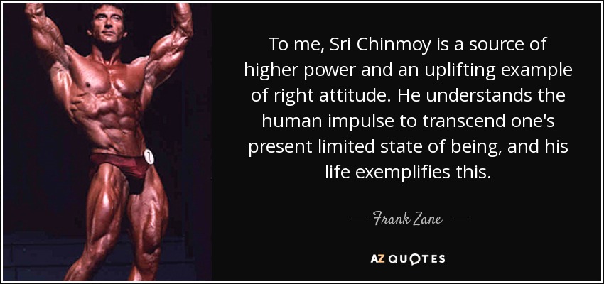 To me, Sri Chinmoy is a source of higher power and an uplifting example of right attitude. He understands the human impulse to transcend one's present limited state of being, and his life exemplifies this. - Frank Zane