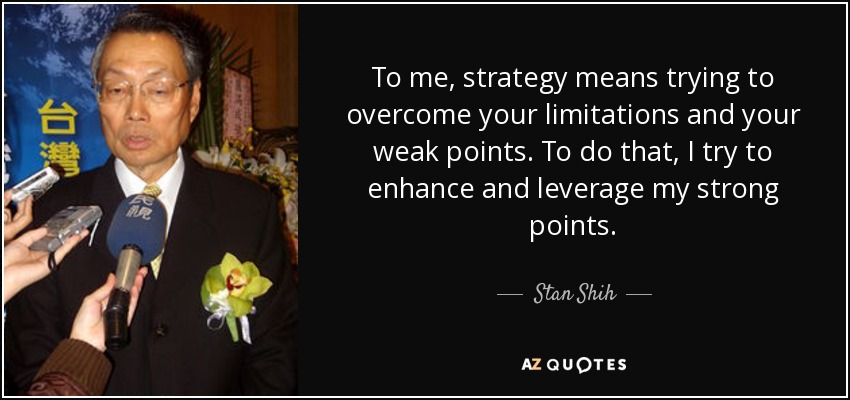 To me, strategy means trying to overcome your limitations and your weak points. To do that, I try to enhance and leverage my strong points. - Stan Shih