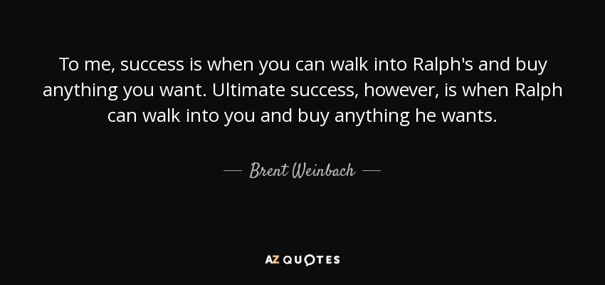 To me, success is when you can walk into Ralph's and buy anything you want. Ultimate success, however, is when Ralph can walk into you and buy anything he wants. - Brent Weinbach