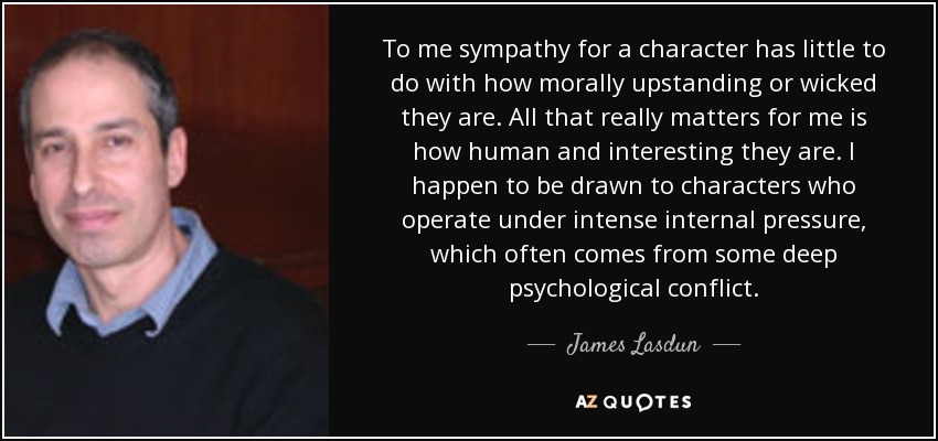 To me sympathy for a character has little to do with how morally upstanding or wicked they are. All that really matters for me is how human and interesting they are. I happen to be drawn to characters who operate under intense internal pressure, which often comes from some deep psychological conflict. - James Lasdun