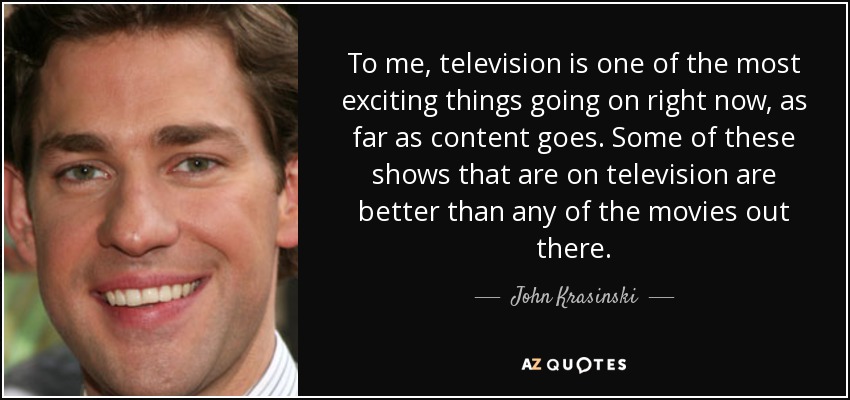 To me, television is one of the most exciting things going on right now, as far as content goes. Some of these shows that are on television are better than any of the movies out there. - John Krasinski
