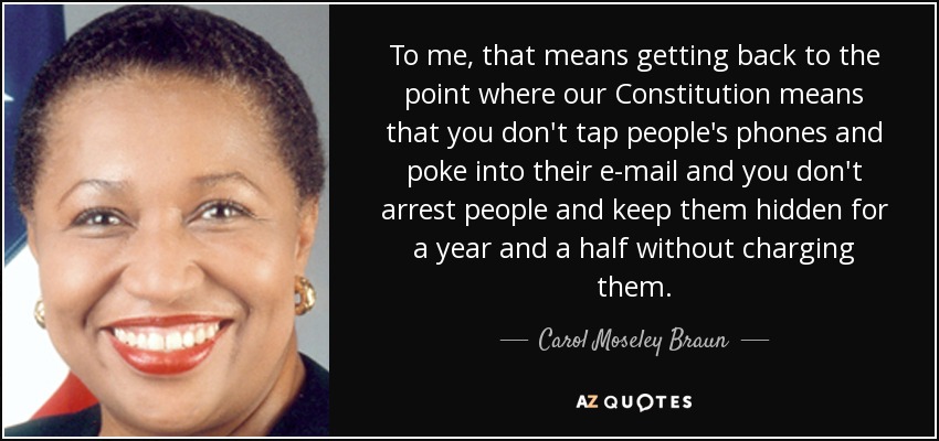 To me, that means getting back to the point where our Constitution means that you don't tap people's phones and poke into their e-mail and you don't arrest people and keep them hidden for a year and a half without charging them. - Carol Moseley Braun