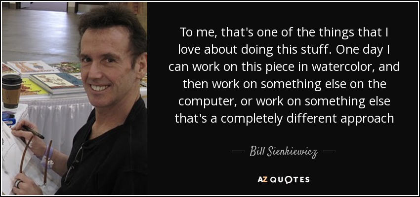 To me, that's one of the things that I love about doing this stuff. One day I can work on this piece in watercolor, and then work on something else on the computer, or work on something else that's a completely different approach - Bill Sienkiewicz