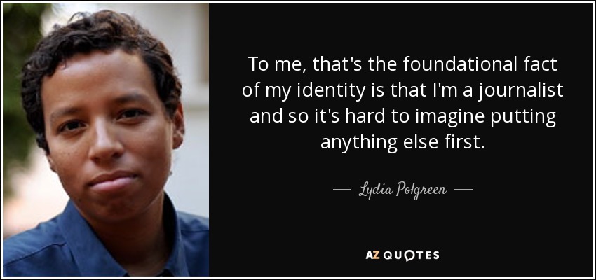 To me, that's the foundational fact of my identity is that I'm a journalist and so it's hard to imagine putting anything else first. - Lydia Polgreen