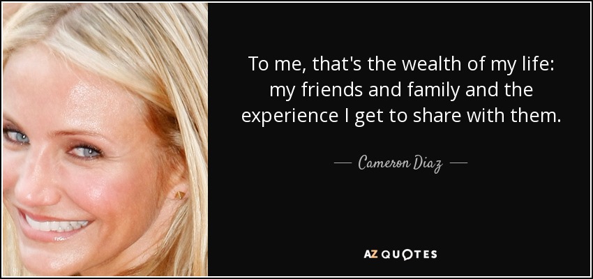 To me, that's the wealth of my life: my friends and family and the experience I get to share with them. - Cameron Diaz