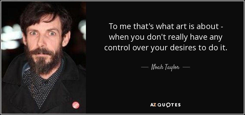 To me that's what art is about - when you don't really have any control over your desires to do it. - Noah Taylor
