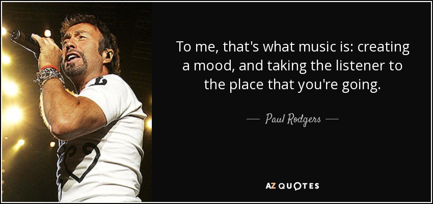 To me, that's what music is: creating a mood, and taking the listener to the place that you're going. - Paul Rodgers