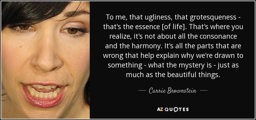 To me, that ugliness, that grotesqueness - that's the essence [of life]. That's where you realize, it's not about all the consonance and the harmony. It's all the parts that are wrong that help explain why we're drawn to something - what the mystery is - just as much as the beautiful things. - Carrie Brownstein