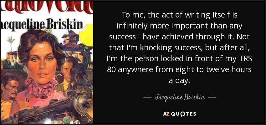 To me, the act of writing itself is infinitely more important than any success I have achieved through it. Not that I'm knocking success, but after all, I'm the person locked in front of my TRS 80 anywhere from eight to twelve hours a day. - Jacqueline Briskin