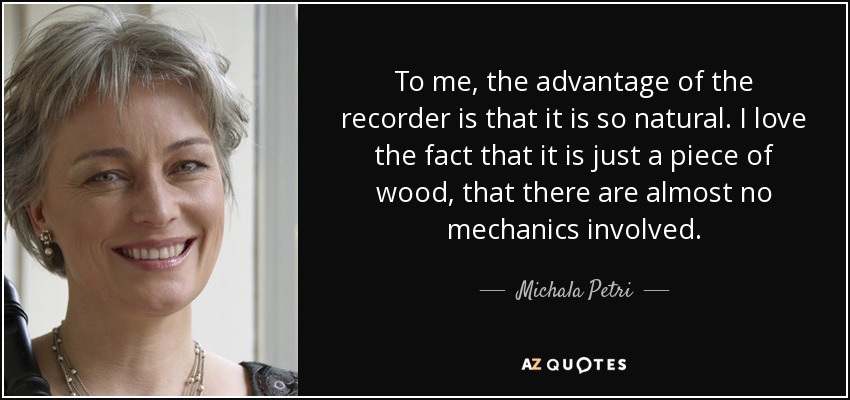 To me, the advantage of the recorder is that it is so natural. I love the fact that it is just a piece of wood, that there are almost no mechanics involved. - Michala Petri