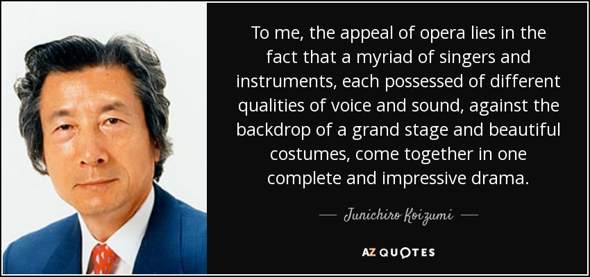 To me, the appeal of opera lies in the fact that a myriad of singers and instruments, each possessed of different qualities of voice and sound, against the backdrop of a grand stage and beautiful costumes, come together in one complete and impressive drama. - Junichiro Koizumi