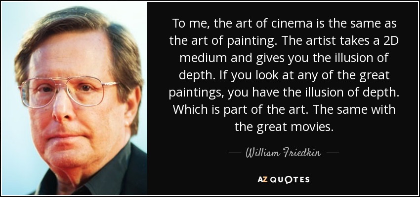 To me, the art of cinema is the same as the art of painting. The artist takes a 2D medium and gives you the illusion of depth. If you look at any of the great paintings, you have the illusion of depth. Which is part of the art. The same with the great movies. - William Friedkin