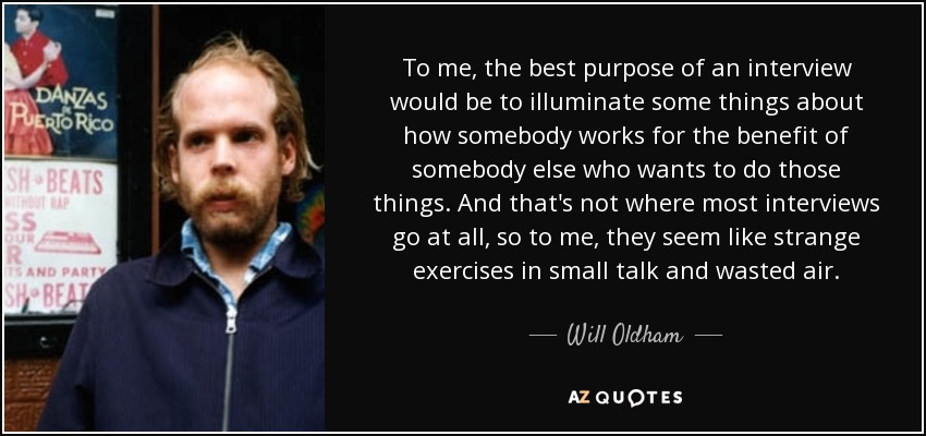 To me, the best purpose of an interview would be to illuminate some things about how somebody works for the benefit of somebody else who wants to do those things. And that's not where most interviews go at all, so to me, they seem like strange exercises in small talk and wasted air. - Will Oldham